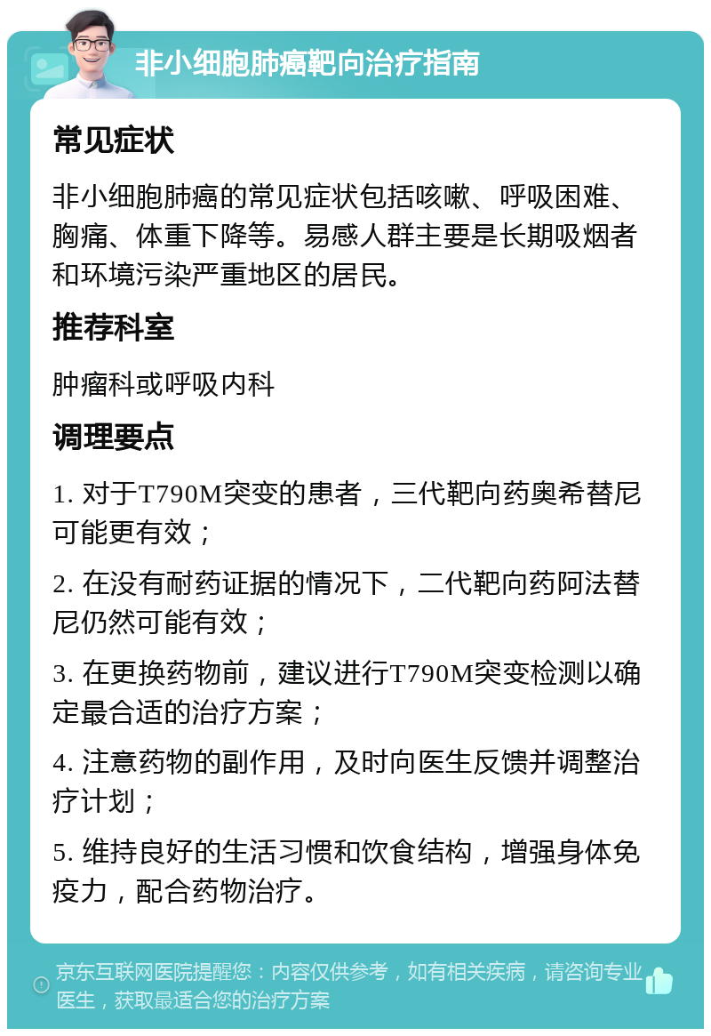 非小细胞肺癌靶向治疗指南 常见症状 非小细胞肺癌的常见症状包括咳嗽、呼吸困难、胸痛、体重下降等。易感人群主要是长期吸烟者和环境污染严重地区的居民。 推荐科室 肿瘤科或呼吸内科 调理要点 1. 对于T790M突变的患者，三代靶向药奥希替尼可能更有效； 2. 在没有耐药证据的情况下，二代靶向药阿法替尼仍然可能有效； 3. 在更换药物前，建议进行T790M突变检测以确定最合适的治疗方案； 4. 注意药物的副作用，及时向医生反馈并调整治疗计划； 5. 维持良好的生活习惯和饮食结构，增强身体免疫力，配合药物治疗。