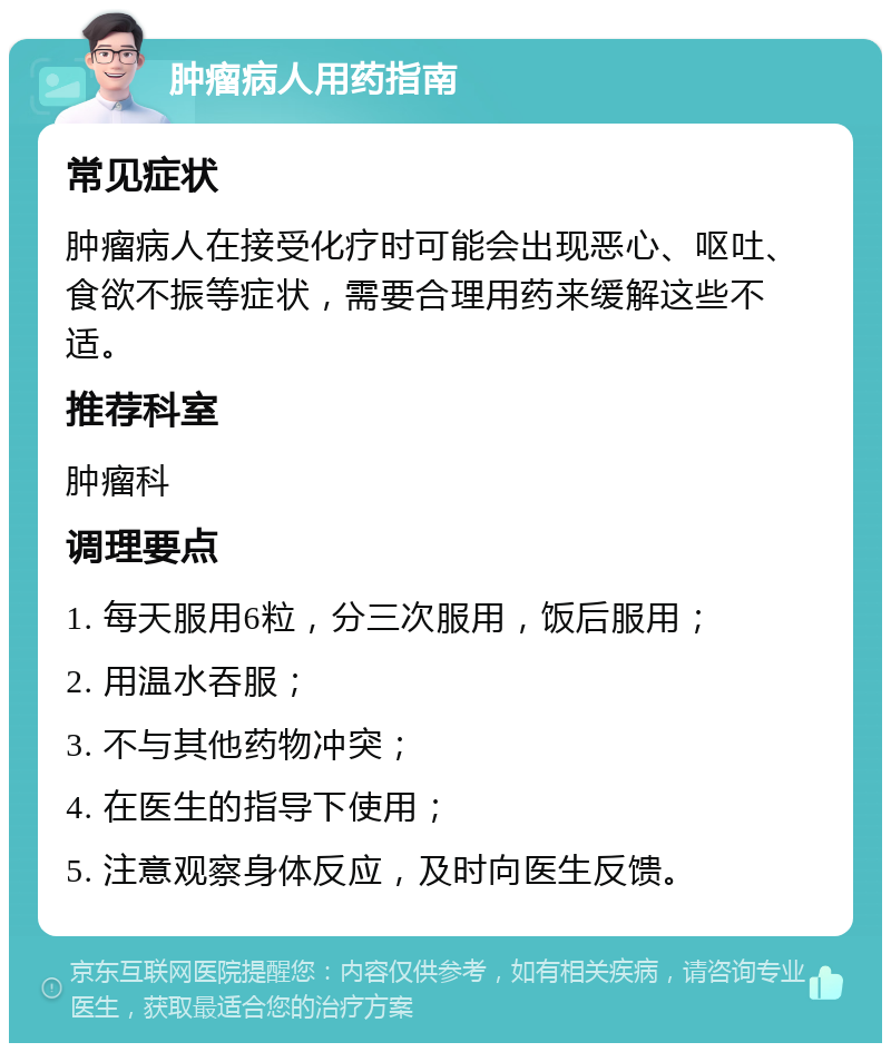 肿瘤病人用药指南 常见症状 肿瘤病人在接受化疗时可能会出现恶心、呕吐、食欲不振等症状，需要合理用药来缓解这些不适。 推荐科室 肿瘤科 调理要点 1. 每天服用6粒，分三次服用，饭后服用； 2. 用温水吞服； 3. 不与其他药物冲突； 4. 在医生的指导下使用； 5. 注意观察身体反应，及时向医生反馈。