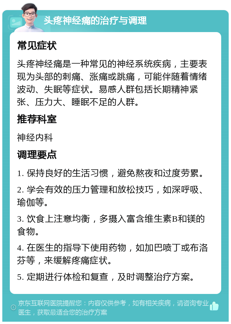 头疼神经痛的治疗与调理 常见症状 头疼神经痛是一种常见的神经系统疾病，主要表现为头部的刺痛、涨痛或跳痛，可能伴随着情绪波动、失眠等症状。易感人群包括长期精神紧张、压力大、睡眠不足的人群。 推荐科室 神经内科 调理要点 1. 保持良好的生活习惯，避免熬夜和过度劳累。 2. 学会有效的压力管理和放松技巧，如深呼吸、瑜伽等。 3. 饮食上注意均衡，多摄入富含维生素B和镁的食物。 4. 在医生的指导下使用药物，如加巴喷丁或布洛芬等，来缓解疼痛症状。 5. 定期进行体检和复查，及时调整治疗方案。