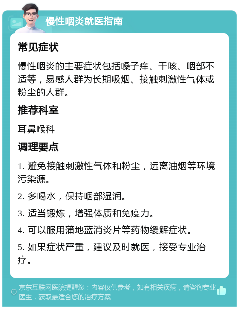 慢性咽炎就医指南 常见症状 慢性咽炎的主要症状包括嗓子痒、干咳、咽部不适等，易感人群为长期吸烟、接触刺激性气体或粉尘的人群。 推荐科室 耳鼻喉科 调理要点 1. 避免接触刺激性气体和粉尘，远离油烟等环境污染源。 2. 多喝水，保持咽部湿润。 3. 适当锻炼，增强体质和免疫力。 4. 可以服用蒲地蓝消炎片等药物缓解症状。 5. 如果症状严重，建议及时就医，接受专业治疗。