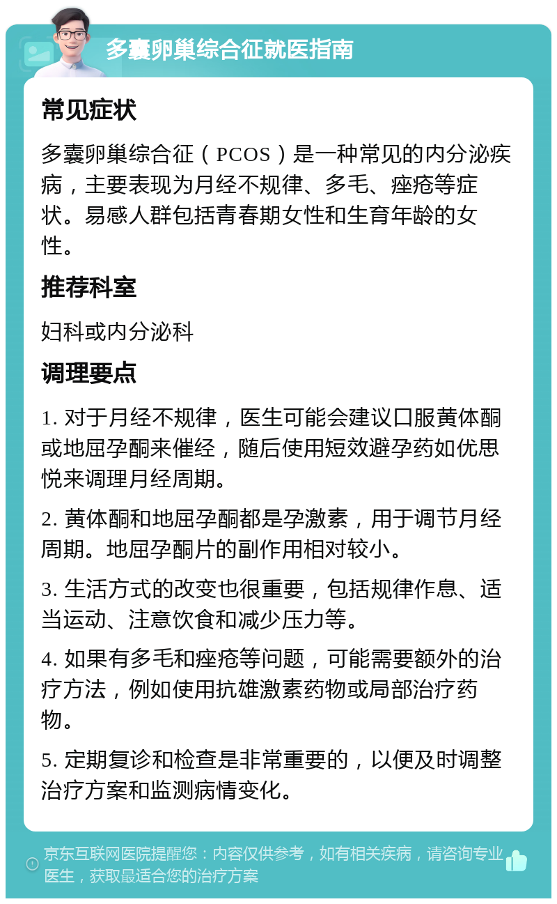 多囊卵巢综合征就医指南 常见症状 多囊卵巢综合征（PCOS）是一种常见的内分泌疾病，主要表现为月经不规律、多毛、痤疮等症状。易感人群包括青春期女性和生育年龄的女性。 推荐科室 妇科或内分泌科 调理要点 1. 对于月经不规律，医生可能会建议口服黄体酮或地屈孕酮来催经，随后使用短效避孕药如优思悦来调理月经周期。 2. 黄体酮和地屈孕酮都是孕激素，用于调节月经周期。地屈孕酮片的副作用相对较小。 3. 生活方式的改变也很重要，包括规律作息、适当运动、注意饮食和减少压力等。 4. 如果有多毛和痤疮等问题，可能需要额外的治疗方法，例如使用抗雄激素药物或局部治疗药物。 5. 定期复诊和检查是非常重要的，以便及时调整治疗方案和监测病情变化。