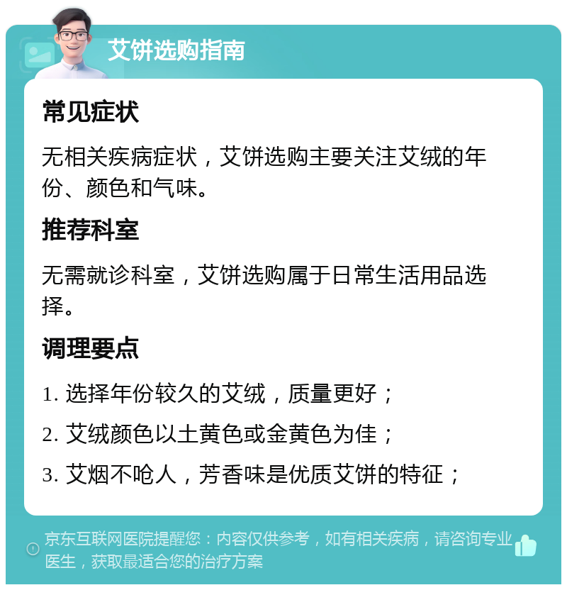 艾饼选购指南 常见症状 无相关疾病症状，艾饼选购主要关注艾绒的年份、颜色和气味。 推荐科室 无需就诊科室，艾饼选购属于日常生活用品选择。 调理要点 1. 选择年份较久的艾绒，质量更好； 2. 艾绒颜色以土黄色或金黄色为佳； 3. 艾烟不呛人，芳香味是优质艾饼的特征；