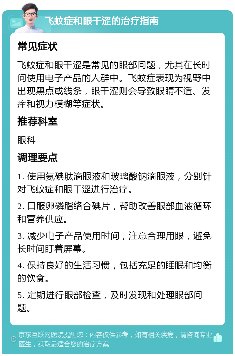 飞蚊症和眼干涩的治疗指南 常见症状 飞蚊症和眼干涩是常见的眼部问题，尤其在长时间使用电子产品的人群中。飞蚊症表现为视野中出现黑点或线条，眼干涩则会导致眼睛不适、发痒和视力模糊等症状。 推荐科室 眼科 调理要点 1. 使用氨碘肽滴眼液和玻璃酸钠滴眼液，分别针对飞蚊症和眼干涩进行治疗。 2. 口服卵磷脂络合碘片，帮助改善眼部血液循环和营养供应。 3. 减少电子产品使用时间，注意合理用眼，避免长时间盯着屏幕。 4. 保持良好的生活习惯，包括充足的睡眠和均衡的饮食。 5. 定期进行眼部检查，及时发现和处理眼部问题。