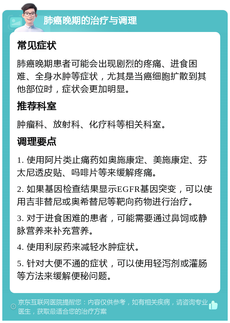 肺癌晚期的治疗与调理 常见症状 肺癌晚期患者可能会出现剧烈的疼痛、进食困难、全身水肿等症状，尤其是当癌细胞扩散到其他部位时，症状会更加明显。 推荐科室 肿瘤科、放射科、化疗科等相关科室。 调理要点 1. 使用阿片类止痛药如奥施康定、美施康定、芬太尼透皮贴、吗啡片等来缓解疼痛。 2. 如果基因检查结果显示EGFR基因突变，可以使用吉非替尼或奥希替尼等靶向药物进行治疗。 3. 对于进食困难的患者，可能需要通过鼻饲或静脉营养来补充营养。 4. 使用利尿药来减轻水肿症状。 5. 针对大便不通的症状，可以使用轻泻剂或灌肠等方法来缓解便秘问题。