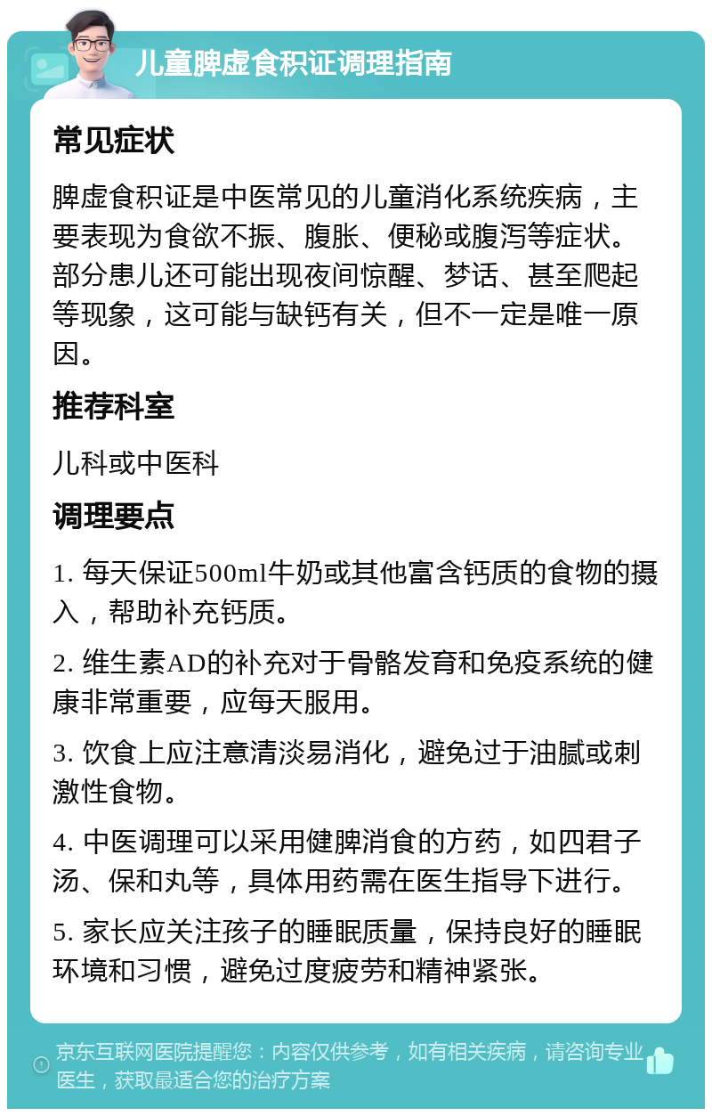 儿童脾虚食积证调理指南 常见症状 脾虚食积证是中医常见的儿童消化系统疾病，主要表现为食欲不振、腹胀、便秘或腹泻等症状。部分患儿还可能出现夜间惊醒、梦话、甚至爬起等现象，这可能与缺钙有关，但不一定是唯一原因。 推荐科室 儿科或中医科 调理要点 1. 每天保证500ml牛奶或其他富含钙质的食物的摄入，帮助补充钙质。 2. 维生素AD的补充对于骨骼发育和免疫系统的健康非常重要，应每天服用。 3. 饮食上应注意清淡易消化，避免过于油腻或刺激性食物。 4. 中医调理可以采用健脾消食的方药，如四君子汤、保和丸等，具体用药需在医生指导下进行。 5. 家长应关注孩子的睡眠质量，保持良好的睡眠环境和习惯，避免过度疲劳和精神紧张。