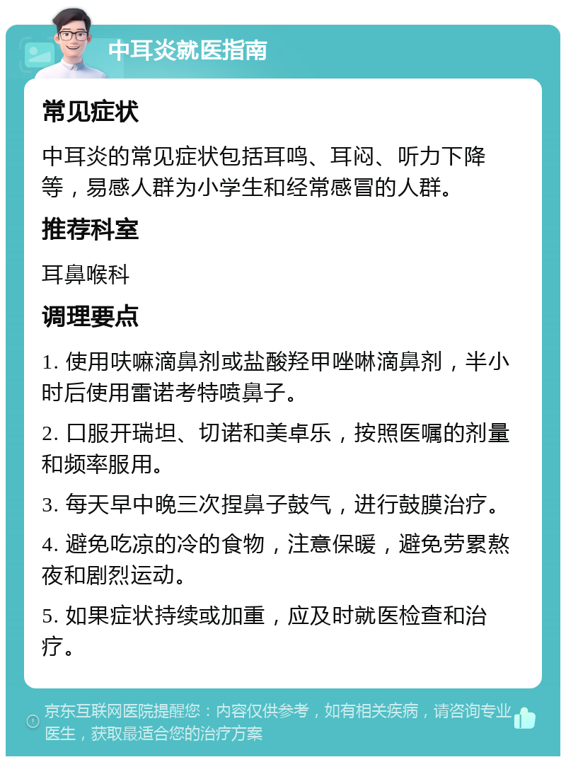 中耳炎就医指南 常见症状 中耳炎的常见症状包括耳鸣、耳闷、听力下降等，易感人群为小学生和经常感冒的人群。 推荐科室 耳鼻喉科 调理要点 1. 使用呋嘛滴鼻剂或盐酸羟甲唑啉滴鼻剂，半小时后使用雷诺考特喷鼻子。 2. 口服开瑞坦、切诺和美卓乐，按照医嘱的剂量和频率服用。 3. 每天早中晚三次捏鼻子鼓气，进行鼓膜治疗。 4. 避免吃凉的冷的食物，注意保暖，避免劳累熬夜和剧烈运动。 5. 如果症状持续或加重，应及时就医检查和治疗。