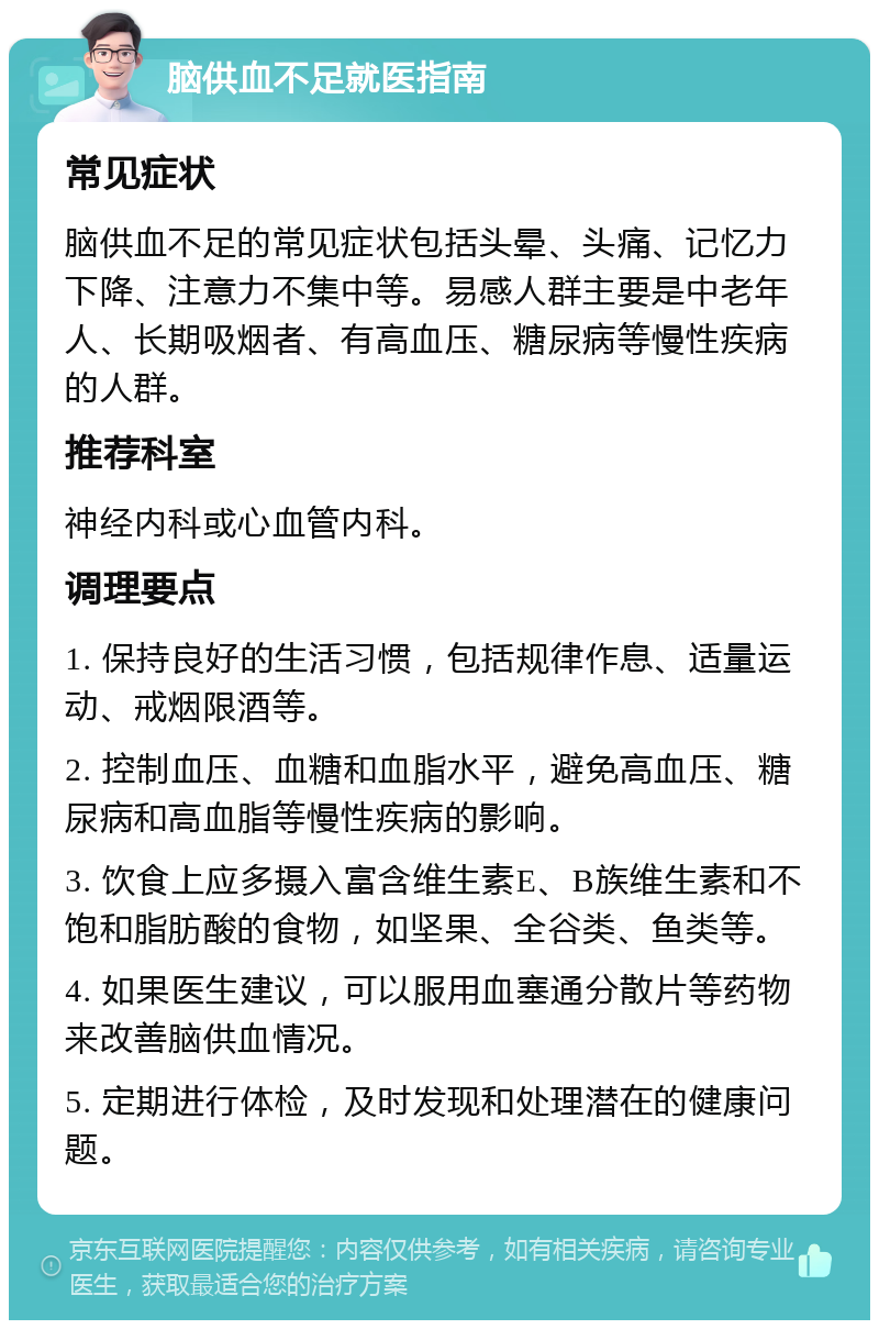 脑供血不足就医指南 常见症状 脑供血不足的常见症状包括头晕、头痛、记忆力下降、注意力不集中等。易感人群主要是中老年人、长期吸烟者、有高血压、糖尿病等慢性疾病的人群。 推荐科室 神经内科或心血管内科。 调理要点 1. 保持良好的生活习惯，包括规律作息、适量运动、戒烟限酒等。 2. 控制血压、血糖和血脂水平，避免高血压、糖尿病和高血脂等慢性疾病的影响。 3. 饮食上应多摄入富含维生素E、B族维生素和不饱和脂肪酸的食物，如坚果、全谷类、鱼类等。 4. 如果医生建议，可以服用血塞通分散片等药物来改善脑供血情况。 5. 定期进行体检，及时发现和处理潜在的健康问题。