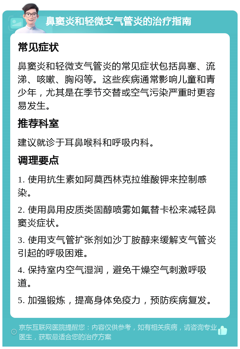 鼻窦炎和轻微支气管炎的治疗指南 常见症状 鼻窦炎和轻微支气管炎的常见症状包括鼻塞、流涕、咳嗽、胸闷等。这些疾病通常影响儿童和青少年，尤其是在季节交替或空气污染严重时更容易发生。 推荐科室 建议就诊于耳鼻喉科和呼吸内科。 调理要点 1. 使用抗生素如阿莫西林克拉维酸钾来控制感染。 2. 使用鼻用皮质类固醇喷雾如氟替卡松来减轻鼻窦炎症状。 3. 使用支气管扩张剂如沙丁胺醇来缓解支气管炎引起的呼吸困难。 4. 保持室内空气湿润，避免干燥空气刺激呼吸道。 5. 加强锻炼，提高身体免疫力，预防疾病复发。