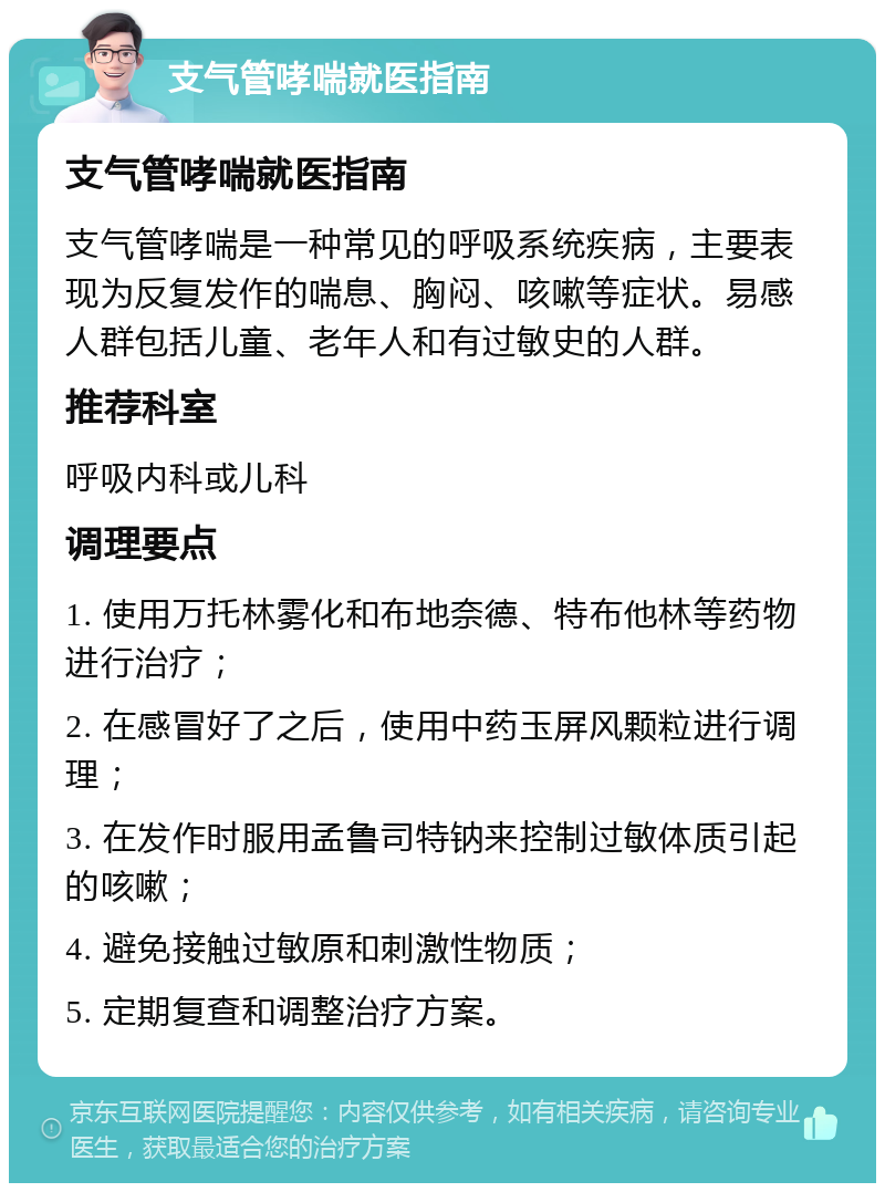 支气管哮喘就医指南 支气管哮喘就医指南 支气管哮喘是一种常见的呼吸系统疾病，主要表现为反复发作的喘息、胸闷、咳嗽等症状。易感人群包括儿童、老年人和有过敏史的人群。 推荐科室 呼吸内科或儿科 调理要点 1. 使用万托林雾化和布地奈德、特布他林等药物进行治疗； 2. 在感冒好了之后，使用中药玉屏风颗粒进行调理； 3. 在发作时服用孟鲁司特钠来控制过敏体质引起的咳嗽； 4. 避免接触过敏原和刺激性物质； 5. 定期复查和调整治疗方案。