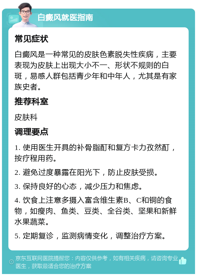 白癜风就医指南 常见症状 白癜风是一种常见的皮肤色素脱失性疾病，主要表现为皮肤上出现大小不一、形状不规则的白斑，易感人群包括青少年和中年人，尤其是有家族史者。 推荐科室 皮肤科 调理要点 1. 使用医生开具的补骨脂酊和复方卡力孜然酊，按疗程用药。 2. 避免过度暴露在阳光下，防止皮肤受损。 3. 保持良好的心态，减少压力和焦虑。 4. 饮食上注意多摄入富含维生素B、C和铜的食物，如瘦肉、鱼类、豆类、全谷类、坚果和新鲜水果蔬菜。 5. 定期复诊，监测病情变化，调整治疗方案。