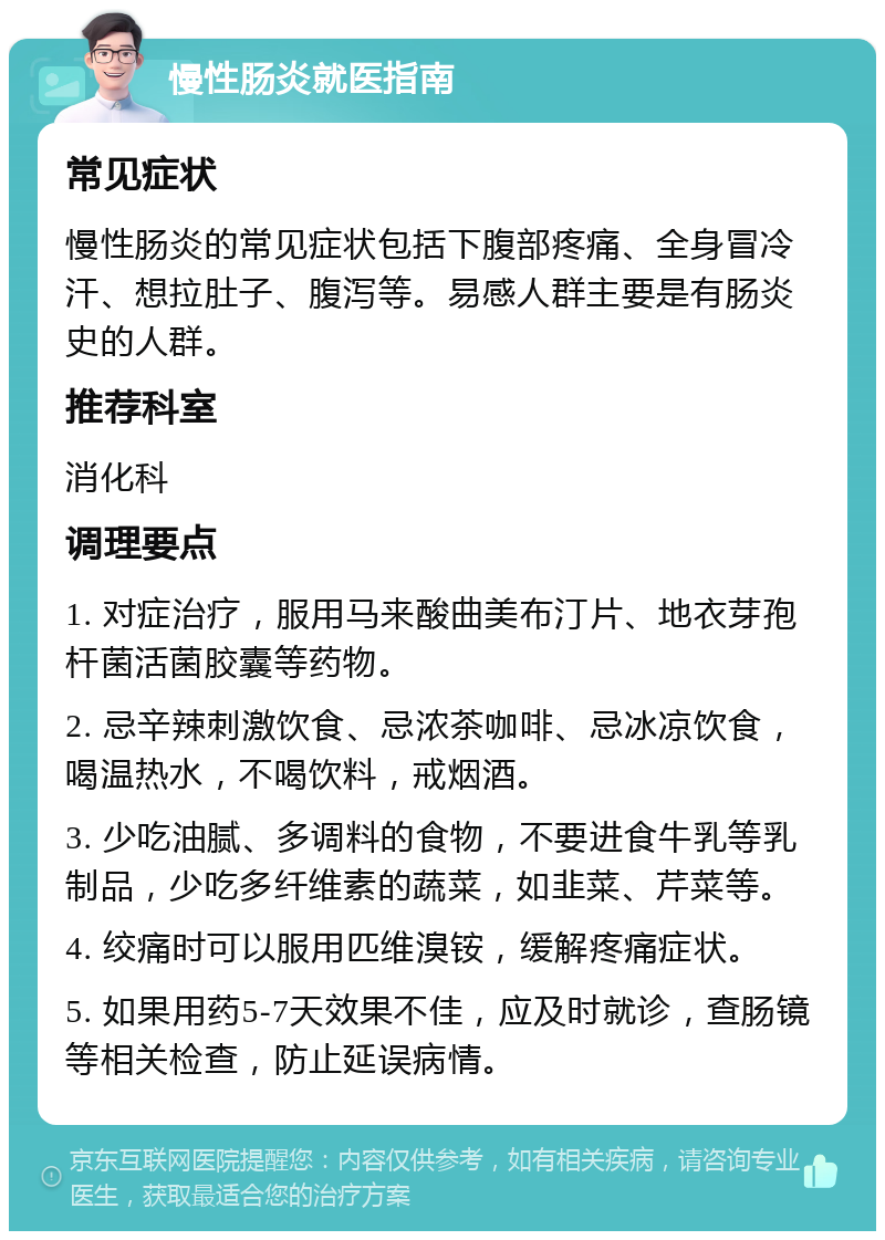 慢性肠炎就医指南 常见症状 慢性肠炎的常见症状包括下腹部疼痛、全身冒冷汗、想拉肚子、腹泻等。易感人群主要是有肠炎史的人群。 推荐科室 消化科 调理要点 1. 对症治疗，服用马来酸曲美布汀片、地衣芽孢杆菌活菌胶囊等药物。 2. 忌辛辣刺激饮食、忌浓茶咖啡、忌冰凉饮食，喝温热水，不喝饮料，戒烟酒。 3. 少吃油腻、多调料的食物，不要进食牛乳等乳制品，少吃多纤维素的蔬菜，如韭菜、芹菜等。 4. 绞痛时可以服用匹维溴铵，缓解疼痛症状。 5. 如果用药5-7天效果不佳，应及时就诊，查肠镜等相关检查，防止延误病情。