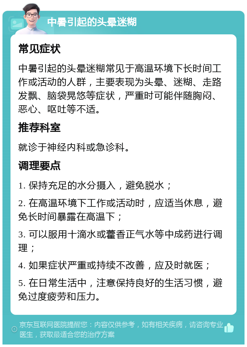 中暑引起的头晕迷糊 常见症状 中暑引起的头晕迷糊常见于高温环境下长时间工作或活动的人群，主要表现为头晕、迷糊、走路发飘、脑袋晃悠等症状，严重时可能伴随胸闷、恶心、呕吐等不适。 推荐科室 就诊于神经内科或急诊科。 调理要点 1. 保持充足的水分摄入，避免脱水； 2. 在高温环境下工作或活动时，应适当休息，避免长时间暴露在高温下； 3. 可以服用十滴水或藿香正气水等中成药进行调理； 4. 如果症状严重或持续不改善，应及时就医； 5. 在日常生活中，注意保持良好的生活习惯，避免过度疲劳和压力。