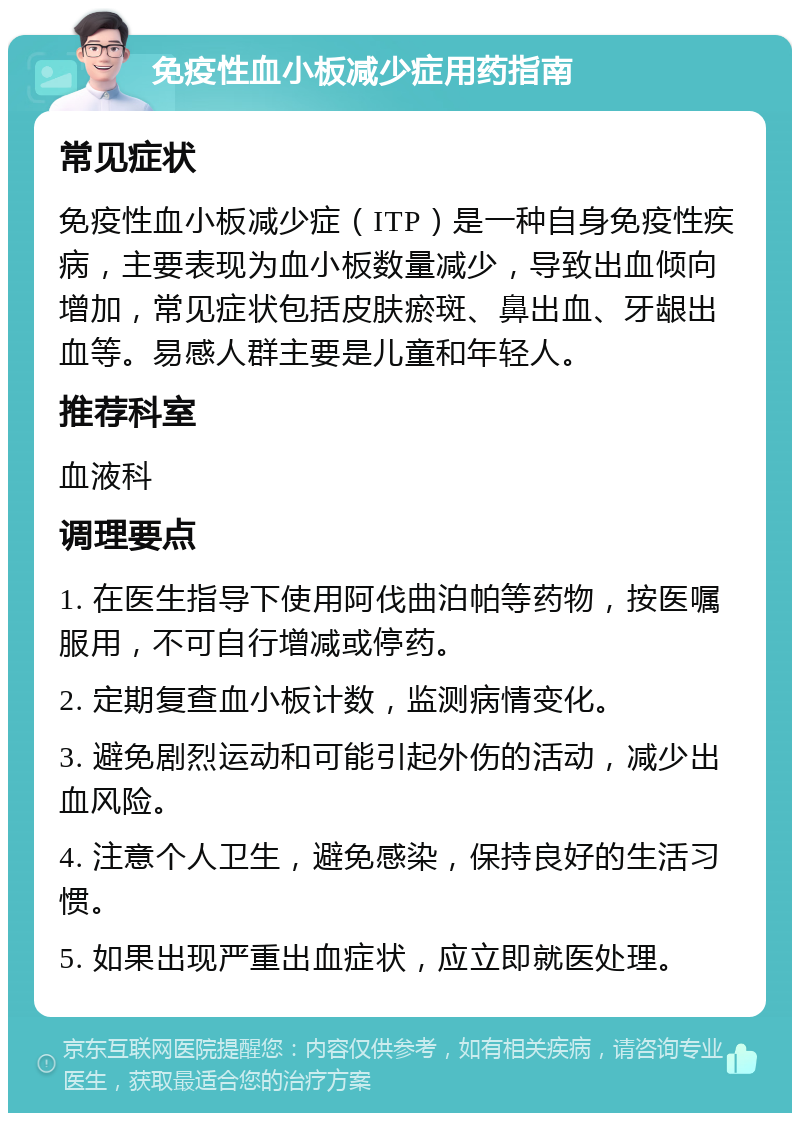 免疫性血小板减少症用药指南 常见症状 免疫性血小板减少症（ITP）是一种自身免疫性疾病，主要表现为血小板数量减少，导致出血倾向增加，常见症状包括皮肤瘀斑、鼻出血、牙龈出血等。易感人群主要是儿童和年轻人。 推荐科室 血液科 调理要点 1. 在医生指导下使用阿伐曲泊帕等药物，按医嘱服用，不可自行增减或停药。 2. 定期复查血小板计数，监测病情变化。 3. 避免剧烈运动和可能引起外伤的活动，减少出血风险。 4. 注意个人卫生，避免感染，保持良好的生活习惯。 5. 如果出现严重出血症状，应立即就医处理。