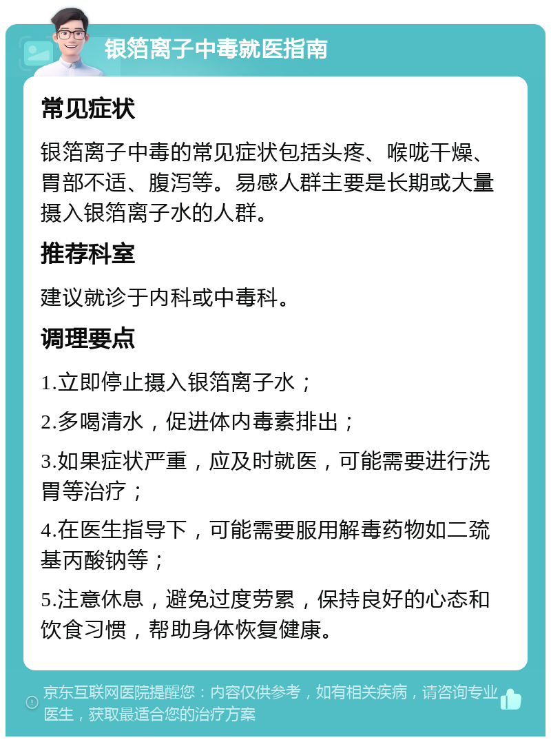 银箔离子中毒就医指南 常见症状 银箔离子中毒的常见症状包括头疼、喉咙干燥、胃部不适、腹泻等。易感人群主要是长期或大量摄入银箔离子水的人群。 推荐科室 建议就诊于内科或中毒科。 调理要点 1.立即停止摄入银箔离子水； 2.多喝清水，促进体内毒素排出； 3.如果症状严重，应及时就医，可能需要进行洗胃等治疗； 4.在医生指导下，可能需要服用解毒药物如二巯基丙酸钠等； 5.注意休息，避免过度劳累，保持良好的心态和饮食习惯，帮助身体恢复健康。