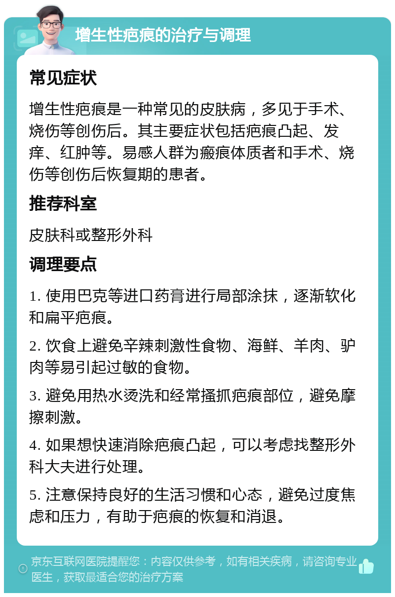 增生性疤痕的治疗与调理 常见症状 增生性疤痕是一种常见的皮肤病，多见于手术、烧伤等创伤后。其主要症状包括疤痕凸起、发痒、红肿等。易感人群为瘢痕体质者和手术、烧伤等创伤后恢复期的患者。 推荐科室 皮肤科或整形外科 调理要点 1. 使用巴克等进口药膏进行局部涂抹，逐渐软化和扁平疤痕。 2. 饮食上避免辛辣刺激性食物、海鲜、羊肉、驴肉等易引起过敏的食物。 3. 避免用热水烫洗和经常搔抓疤痕部位，避免摩擦刺激。 4. 如果想快速消除疤痕凸起，可以考虑找整形外科大夫进行处理。 5. 注意保持良好的生活习惯和心态，避免过度焦虑和压力，有助于疤痕的恢复和消退。