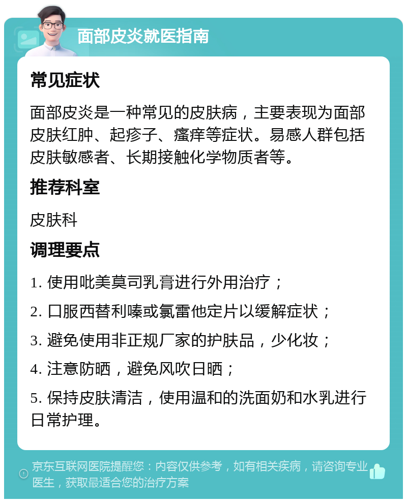 面部皮炎就医指南 常见症状 面部皮炎是一种常见的皮肤病，主要表现为面部皮肤红肿、起疹子、瘙痒等症状。易感人群包括皮肤敏感者、长期接触化学物质者等。 推荐科室 皮肤科 调理要点 1. 使用吡美莫司乳膏进行外用治疗； 2. 口服西替利嗪或氯雷他定片以缓解症状； 3. 避免使用非正规厂家的护肤品，少化妆； 4. 注意防晒，避免风吹日晒； 5. 保持皮肤清洁，使用温和的洗面奶和水乳进行日常护理。