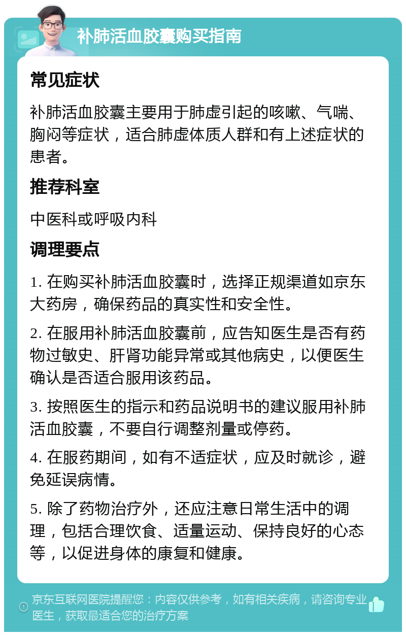 补肺活血胶囊购买指南 常见症状 补肺活血胶囊主要用于肺虚引起的咳嗽、气喘、胸闷等症状，适合肺虚体质人群和有上述症状的患者。 推荐科室 中医科或呼吸内科 调理要点 1. 在购买补肺活血胶囊时，选择正规渠道如京东大药房，确保药品的真实性和安全性。 2. 在服用补肺活血胶囊前，应告知医生是否有药物过敏史、肝肾功能异常或其他病史，以便医生确认是否适合服用该药品。 3. 按照医生的指示和药品说明书的建议服用补肺活血胶囊，不要自行调整剂量或停药。 4. 在服药期间，如有不适症状，应及时就诊，避免延误病情。 5. 除了药物治疗外，还应注意日常生活中的调理，包括合理饮食、适量运动、保持良好的心态等，以促进身体的康复和健康。