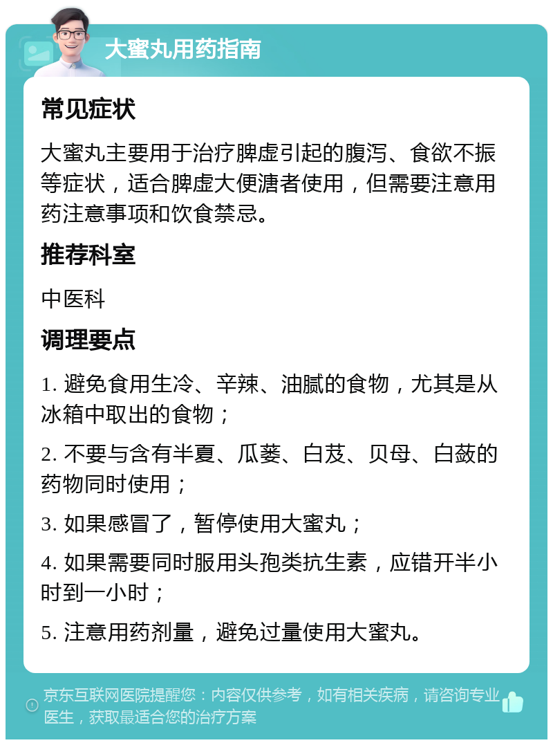 大蜜丸用药指南 常见症状 大蜜丸主要用于治疗脾虚引起的腹泻、食欲不振等症状，适合脾虚大便溏者使用，但需要注意用药注意事项和饮食禁忌。 推荐科室 中医科 调理要点 1. 避免食用生冷、辛辣、油腻的食物，尤其是从冰箱中取出的食物； 2. 不要与含有半夏、瓜蒌、白芨、贝母、白蔹的药物同时使用； 3. 如果感冒了，暂停使用大蜜丸； 4. 如果需要同时服用头孢类抗生素，应错开半小时到一小时； 5. 注意用药剂量，避免过量使用大蜜丸。