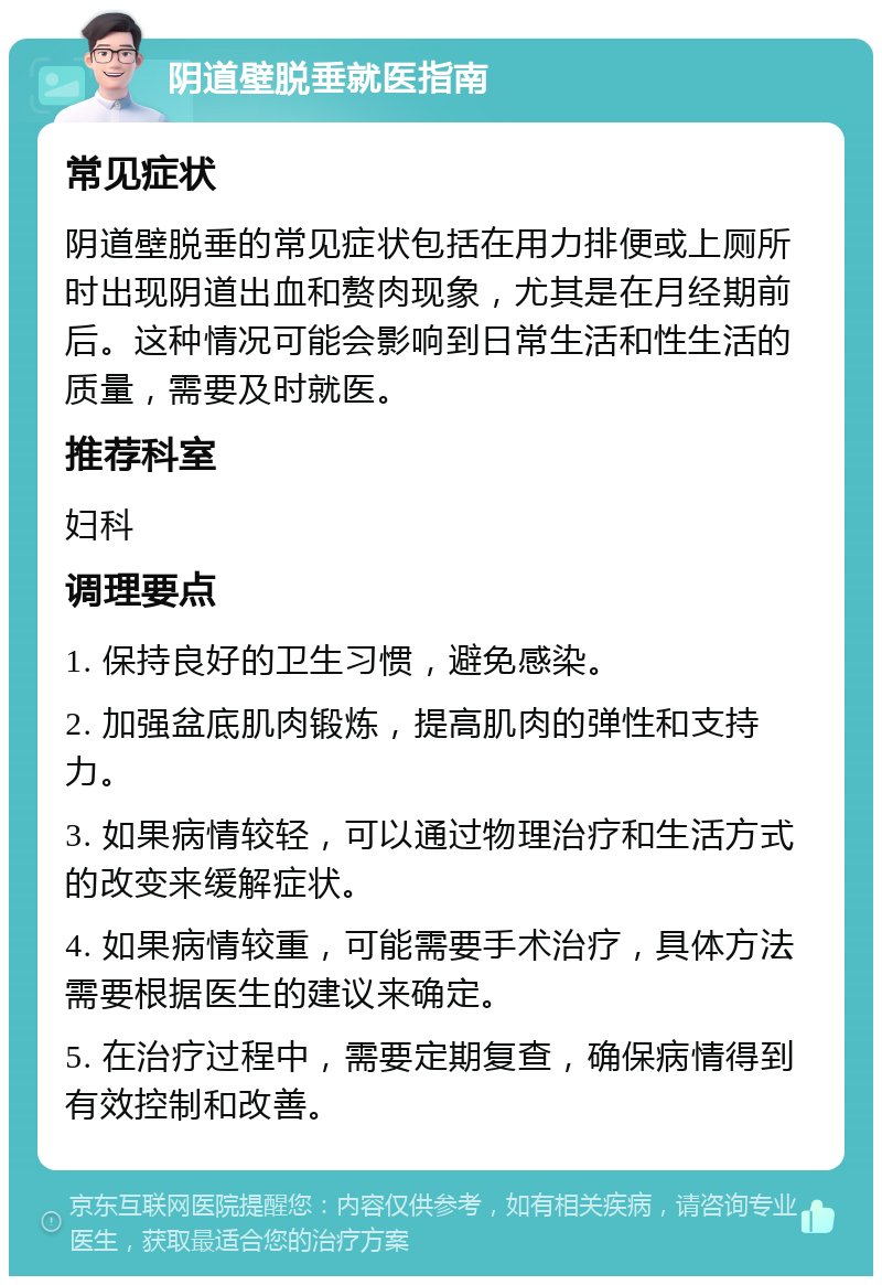 阴道壁脱垂就医指南 常见症状 阴道壁脱垂的常见症状包括在用力排便或上厕所时出现阴道出血和赘肉现象，尤其是在月经期前后。这种情况可能会影响到日常生活和性生活的质量，需要及时就医。 推荐科室 妇科 调理要点 1. 保持良好的卫生习惯，避免感染。 2. 加强盆底肌肉锻炼，提高肌肉的弹性和支持力。 3. 如果病情较轻，可以通过物理治疗和生活方式的改变来缓解症状。 4. 如果病情较重，可能需要手术治疗，具体方法需要根据医生的建议来确定。 5. 在治疗过程中，需要定期复查，确保病情得到有效控制和改善。