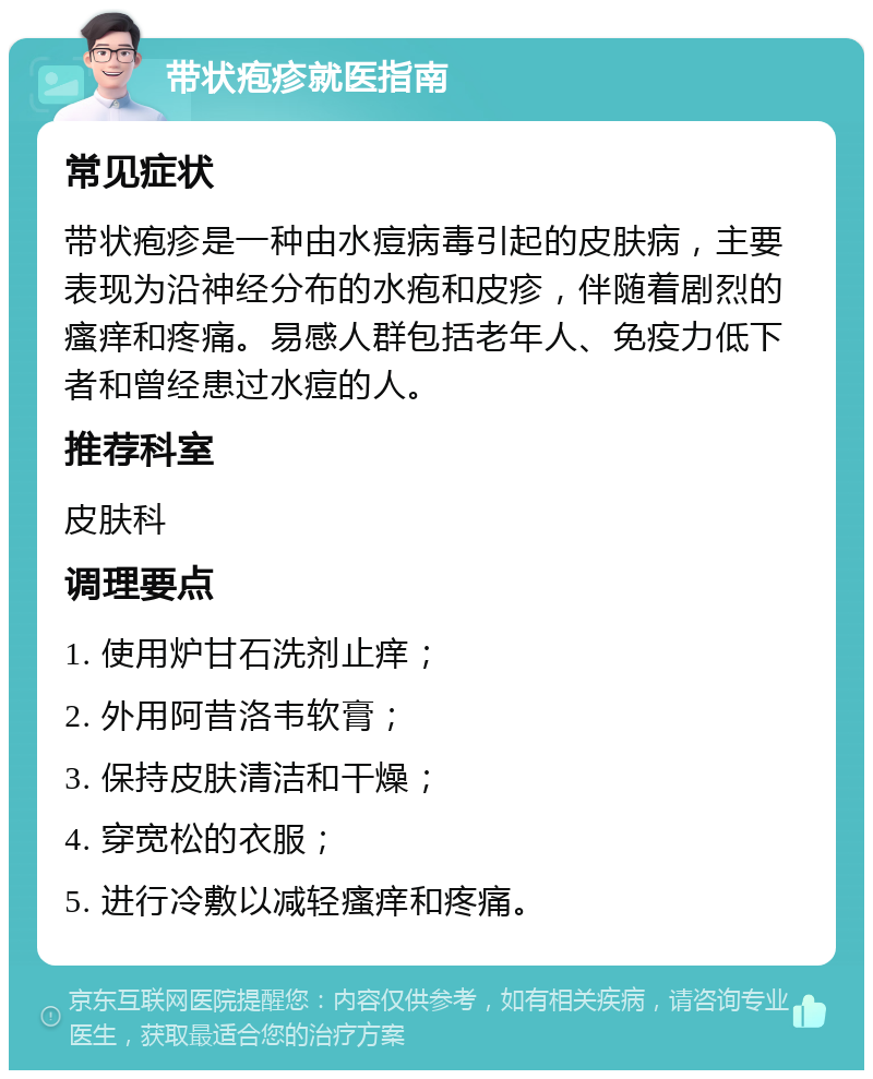 带状疱疹就医指南 常见症状 带状疱疹是一种由水痘病毒引起的皮肤病，主要表现为沿神经分布的水疱和皮疹，伴随着剧烈的瘙痒和疼痛。易感人群包括老年人、免疫力低下者和曾经患过水痘的人。 推荐科室 皮肤科 调理要点 1. 使用炉甘石洗剂止痒； 2. 外用阿昔洛韦软膏； 3. 保持皮肤清洁和干燥； 4. 穿宽松的衣服； 5. 进行冷敷以减轻瘙痒和疼痛。