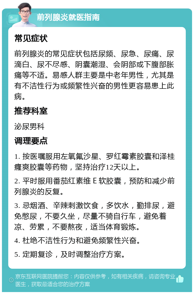 前列腺炎就医指南 常见症状 前列腺炎的常见症状包括尿频、尿急、尿痛、尿滴白、尿不尽感、阴囊潮湿、会阴部或下腹部胀痛等不适。易感人群主要是中老年男性，尤其是有不洁性行为或频繁性兴奋的男性更容易患上此病。 推荐科室 泌尿男科 调理要点 1. 按医嘱服用左氧氟沙星、罗红霉素胶囊和泽桂癃爽胶囊等药物，坚持治疗12天以上。 2. 平时服用番茄红素维Ｅ软胶囊，预防和减少前列腺炎的反复。 3. 忌烟酒、辛辣刺激饮食，多饮水，勤排尿，避免憋尿，不要久坐，尽量不骑自行车，避免着凉、劳累，不要熬夜，适当体育锻炼。 4. 杜绝不洁性行为和避免频繁性兴奋。 5. 定期复诊，及时调整治疗方案。