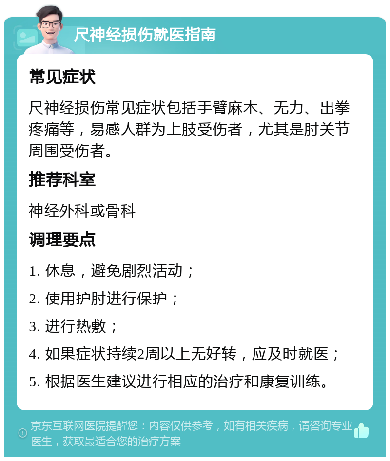 尺神经损伤就医指南 常见症状 尺神经损伤常见症状包括手臂麻木、无力、出拳疼痛等，易感人群为上肢受伤者，尤其是肘关节周围受伤者。 推荐科室 神经外科或骨科 调理要点 1. 休息，避免剧烈活动； 2. 使用护肘进行保护； 3. 进行热敷； 4. 如果症状持续2周以上无好转，应及时就医； 5. 根据医生建议进行相应的治疗和康复训练。