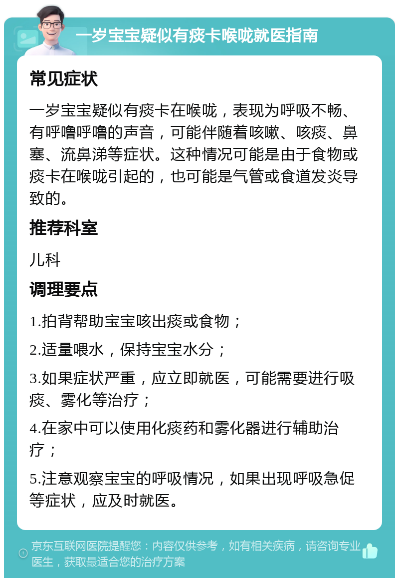 一岁宝宝疑似有痰卡喉咙就医指南 常见症状 一岁宝宝疑似有痰卡在喉咙，表现为呼吸不畅、有呼噜呼噜的声音，可能伴随着咳嗽、咳痰、鼻塞、流鼻涕等症状。这种情况可能是由于食物或痰卡在喉咙引起的，也可能是气管或食道发炎导致的。 推荐科室 儿科 调理要点 1.拍背帮助宝宝咳出痰或食物； 2.适量喂水，保持宝宝水分； 3.如果症状严重，应立即就医，可能需要进行吸痰、雾化等治疗； 4.在家中可以使用化痰药和雾化器进行辅助治疗； 5.注意观察宝宝的呼吸情况，如果出现呼吸急促等症状，应及时就医。