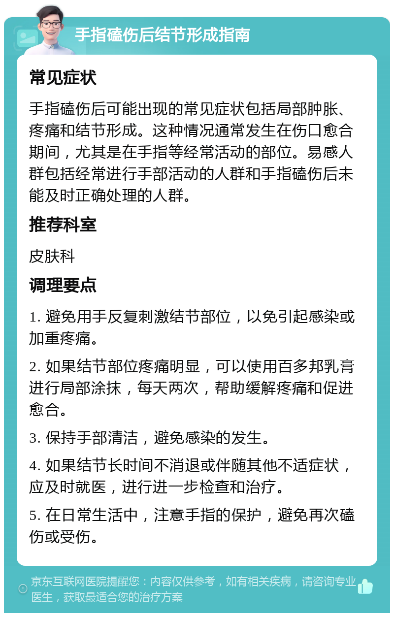 手指磕伤后结节形成指南 常见症状 手指磕伤后可能出现的常见症状包括局部肿胀、疼痛和结节形成。这种情况通常发生在伤口愈合期间，尤其是在手指等经常活动的部位。易感人群包括经常进行手部活动的人群和手指磕伤后未能及时正确处理的人群。 推荐科室 皮肤科 调理要点 1. 避免用手反复刺激结节部位，以免引起感染或加重疼痛。 2. 如果结节部位疼痛明显，可以使用百多邦乳膏进行局部涂抹，每天两次，帮助缓解疼痛和促进愈合。 3. 保持手部清洁，避免感染的发生。 4. 如果结节长时间不消退或伴随其他不适症状，应及时就医，进行进一步检查和治疗。 5. 在日常生活中，注意手指的保护，避免再次磕伤或受伤。