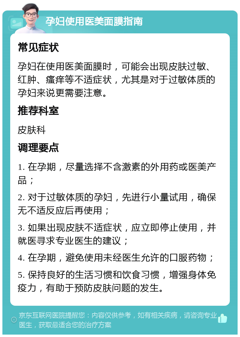 孕妇使用医美面膜指南 常见症状 孕妇在使用医美面膜时，可能会出现皮肤过敏、红肿、瘙痒等不适症状，尤其是对于过敏体质的孕妇来说更需要注意。 推荐科室 皮肤科 调理要点 1. 在孕期，尽量选择不含激素的外用药或医美产品； 2. 对于过敏体质的孕妇，先进行小量试用，确保无不适反应后再使用； 3. 如果出现皮肤不适症状，应立即停止使用，并就医寻求专业医生的建议； 4. 在孕期，避免使用未经医生允许的口服药物； 5. 保持良好的生活习惯和饮食习惯，增强身体免疫力，有助于预防皮肤问题的发生。