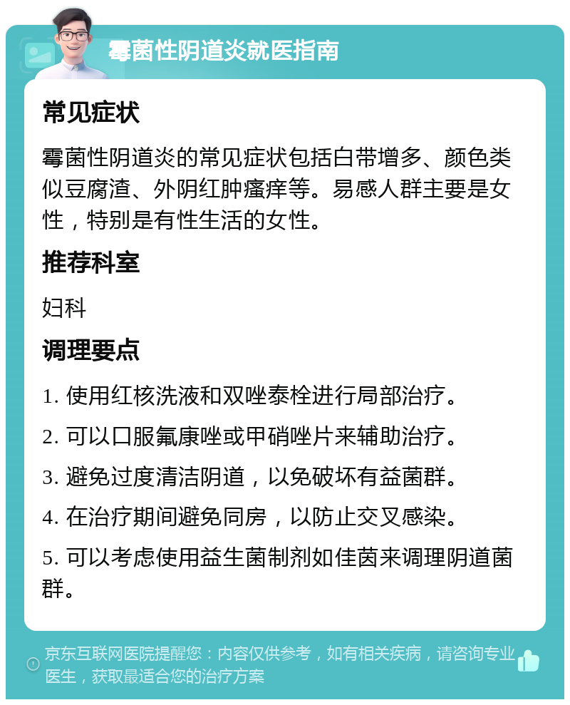 霉菌性阴道炎就医指南 常见症状 霉菌性阴道炎的常见症状包括白带增多、颜色类似豆腐渣、外阴红肿瘙痒等。易感人群主要是女性，特别是有性生活的女性。 推荐科室 妇科 调理要点 1. 使用红核洗液和双唑泰栓进行局部治疗。 2. 可以口服氟康唑或甲硝唑片来辅助治疗。 3. 避免过度清洁阴道，以免破坏有益菌群。 4. 在治疗期间避免同房，以防止交叉感染。 5. 可以考虑使用益生菌制剂如佳茵来调理阴道菌群。