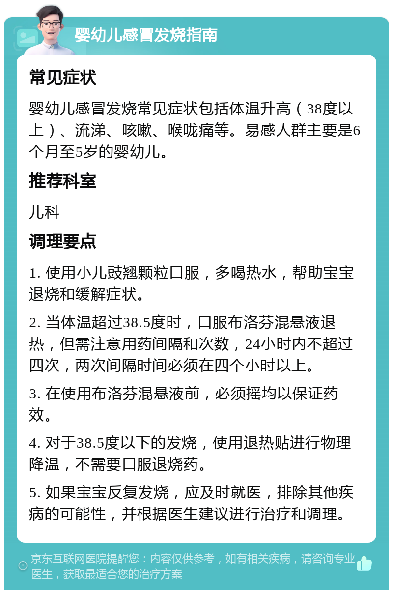 婴幼儿感冒发烧指南 常见症状 婴幼儿感冒发烧常见症状包括体温升高（38度以上）、流涕、咳嗽、喉咙痛等。易感人群主要是6个月至5岁的婴幼儿。 推荐科室 儿科 调理要点 1. 使用小儿豉翘颗粒口服，多喝热水，帮助宝宝退烧和缓解症状。 2. 当体温超过38.5度时，口服布洛芬混悬液退热，但需注意用药间隔和次数，24小时内不超过四次，两次间隔时间必须在四个小时以上。 3. 在使用布洛芬混悬液前，必须摇均以保证药效。 4. 对于38.5度以下的发烧，使用退热贴进行物理降温，不需要口服退烧药。 5. 如果宝宝反复发烧，应及时就医，排除其他疾病的可能性，并根据医生建议进行治疗和调理。