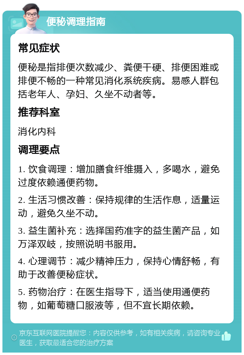 便秘调理指南 常见症状 便秘是指排便次数减少、粪便干硬、排便困难或排便不畅的一种常见消化系统疾病。易感人群包括老年人、孕妇、久坐不动者等。 推荐科室 消化内科 调理要点 1. 饮食调理：增加膳食纤维摄入，多喝水，避免过度依赖通便药物。 2. 生活习惯改善：保持规律的生活作息，适量运动，避免久坐不动。 3. 益生菌补充：选择国药准字的益生菌产品，如万泽双岐，按照说明书服用。 4. 心理调节：减少精神压力，保持心情舒畅，有助于改善便秘症状。 5. 药物治疗：在医生指导下，适当使用通便药物，如葡萄糖口服液等，但不宜长期依赖。