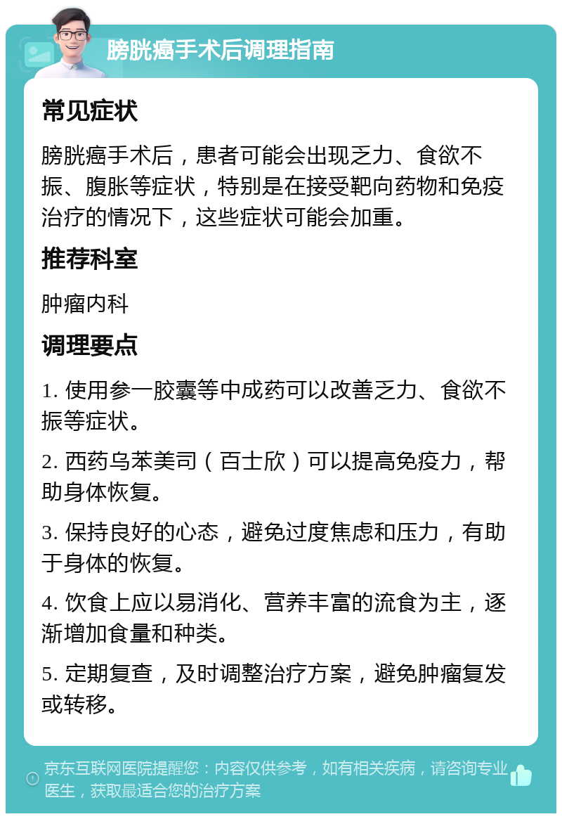 膀胱癌手术后调理指南 常见症状 膀胱癌手术后，患者可能会出现乏力、食欲不振、腹胀等症状，特别是在接受靶向药物和免疫治疗的情况下，这些症状可能会加重。 推荐科室 肿瘤内科 调理要点 1. 使用参一胶囊等中成药可以改善乏力、食欲不振等症状。 2. 西药乌苯美司（百士欣）可以提高免疫力，帮助身体恢复。 3. 保持良好的心态，避免过度焦虑和压力，有助于身体的恢复。 4. 饮食上应以易消化、营养丰富的流食为主，逐渐增加食量和种类。 5. 定期复查，及时调整治疗方案，避免肿瘤复发或转移。