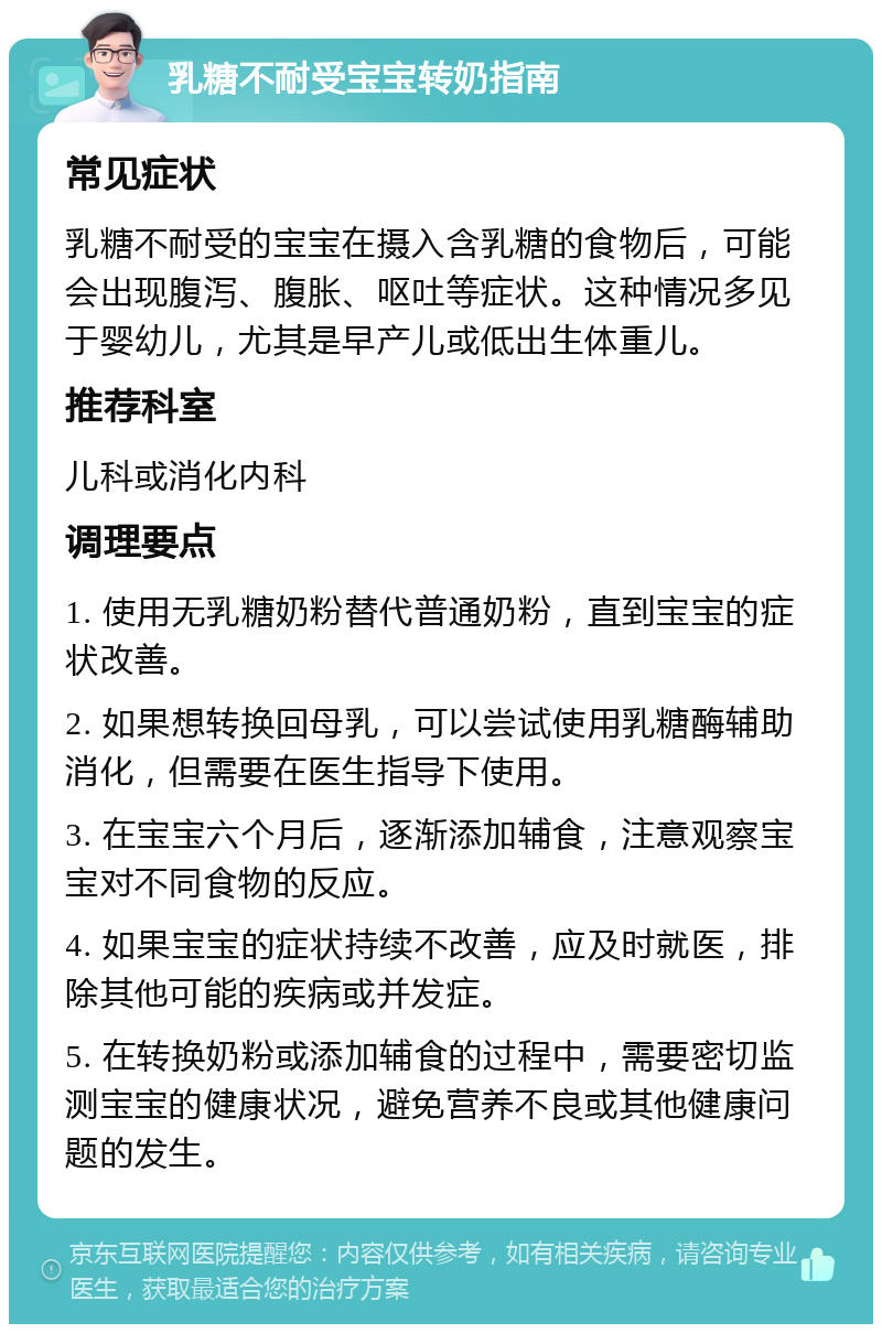 乳糖不耐受宝宝转奶指南 常见症状 乳糖不耐受的宝宝在摄入含乳糖的食物后，可能会出现腹泻、腹胀、呕吐等症状。这种情况多见于婴幼儿，尤其是早产儿或低出生体重儿。 推荐科室 儿科或消化内科 调理要点 1. 使用无乳糖奶粉替代普通奶粉，直到宝宝的症状改善。 2. 如果想转换回母乳，可以尝试使用乳糖酶辅助消化，但需要在医生指导下使用。 3. 在宝宝六个月后，逐渐添加辅食，注意观察宝宝对不同食物的反应。 4. 如果宝宝的症状持续不改善，应及时就医，排除其他可能的疾病或并发症。 5. 在转换奶粉或添加辅食的过程中，需要密切监测宝宝的健康状况，避免营养不良或其他健康问题的发生。