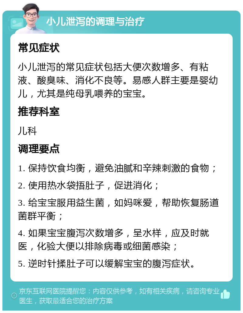 小儿泄泻的调理与治疗 常见症状 小儿泄泻的常见症状包括大便次数增多、有粘液、酸臭味、消化不良等。易感人群主要是婴幼儿，尤其是纯母乳喂养的宝宝。 推荐科室 儿科 调理要点 1. 保持饮食均衡，避免油腻和辛辣刺激的食物； 2. 使用热水袋捂肚子，促进消化； 3. 给宝宝服用益生菌，如妈咪爱，帮助恢复肠道菌群平衡； 4. 如果宝宝腹泻次数增多，呈水样，应及时就医，化验大便以排除病毒或细菌感染； 5. 逆时针揉肚子可以缓解宝宝的腹泻症状。