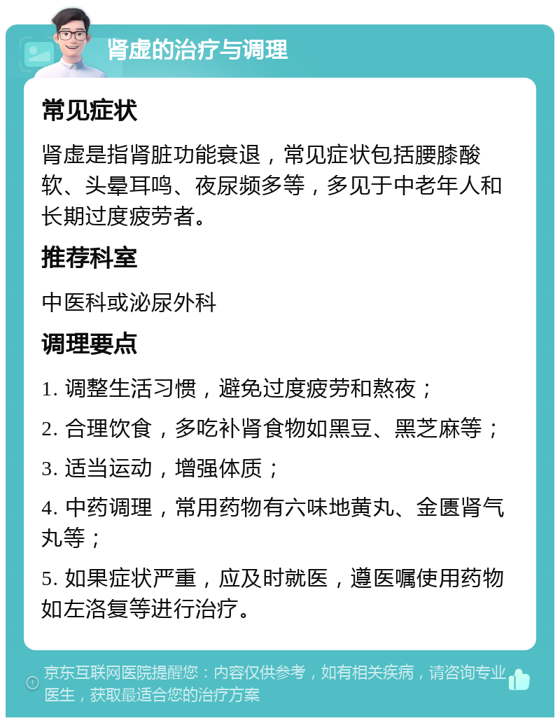 肾虚的治疗与调理 常见症状 肾虚是指肾脏功能衰退，常见症状包括腰膝酸软、头晕耳鸣、夜尿频多等，多见于中老年人和长期过度疲劳者。 推荐科室 中医科或泌尿外科 调理要点 1. 调整生活习惯，避免过度疲劳和熬夜； 2. 合理饮食，多吃补肾食物如黑豆、黑芝麻等； 3. 适当运动，增强体质； 4. 中药调理，常用药物有六味地黄丸、金匮肾气丸等； 5. 如果症状严重，应及时就医，遵医嘱使用药物如左洛复等进行治疗。