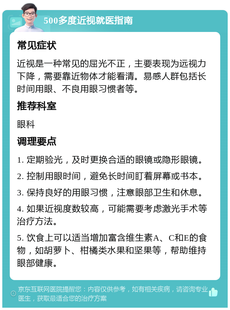 500多度近视就医指南 常见症状 近视是一种常见的屈光不正，主要表现为远视力下降，需要靠近物体才能看清。易感人群包括长时间用眼、不良用眼习惯者等。 推荐科室 眼科 调理要点 1. 定期验光，及时更换合适的眼镜或隐形眼镜。 2. 控制用眼时间，避免长时间盯着屏幕或书本。 3. 保持良好的用眼习惯，注意眼部卫生和休息。 4. 如果近视度数较高，可能需要考虑激光手术等治疗方法。 5. 饮食上可以适当增加富含维生素A、C和E的食物，如胡萝卜、柑橘类水果和坚果等，帮助维持眼部健康。