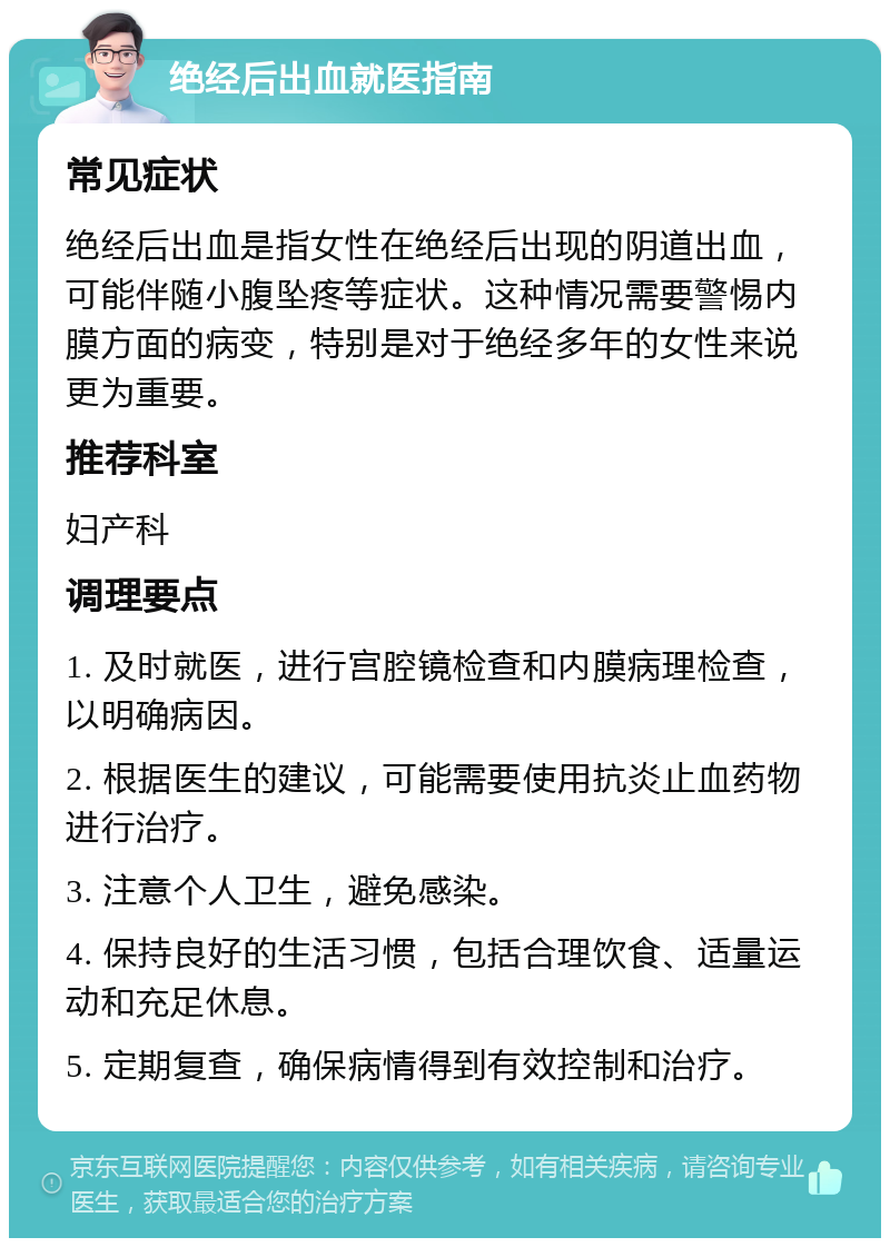 绝经后出血就医指南 常见症状 绝经后出血是指女性在绝经后出现的阴道出血，可能伴随小腹坠疼等症状。这种情况需要警惕内膜方面的病变，特别是对于绝经多年的女性来说更为重要。 推荐科室 妇产科 调理要点 1. 及时就医，进行宫腔镜检查和内膜病理检查，以明确病因。 2. 根据医生的建议，可能需要使用抗炎止血药物进行治疗。 3. 注意个人卫生，避免感染。 4. 保持良好的生活习惯，包括合理饮食、适量运动和充足休息。 5. 定期复查，确保病情得到有效控制和治疗。