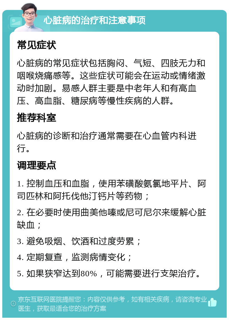 心脏病的治疗和注意事项 常见症状 心脏病的常见症状包括胸闷、气短、四肢无力和咽喉烧痛感等。这些症状可能会在运动或情绪激动时加剧。易感人群主要是中老年人和有高血压、高血脂、糖尿病等慢性疾病的人群。 推荐科室 心脏病的诊断和治疗通常需要在心血管内科进行。 调理要点 1. 控制血压和血脂，使用苯磺酸氨氯地平片、阿司匹林和阿托伐他汀钙片等药物； 2. 在必要时使用曲美他嗪或尼可尼尔来缓解心脏缺血； 3. 避免吸烟、饮酒和过度劳累； 4. 定期复查，监测病情变化； 5. 如果狭窄达到80%，可能需要进行支架治疗。