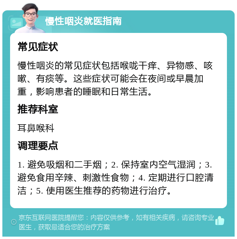 慢性咽炎就医指南 常见症状 慢性咽炎的常见症状包括喉咙干痒、异物感、咳嗽、有痰等。这些症状可能会在夜间或早晨加重，影响患者的睡眠和日常生活。 推荐科室 耳鼻喉科 调理要点 1. 避免吸烟和二手烟；2. 保持室内空气湿润；3. 避免食用辛辣、刺激性食物；4. 定期进行口腔清洁；5. 使用医生推荐的药物进行治疗。