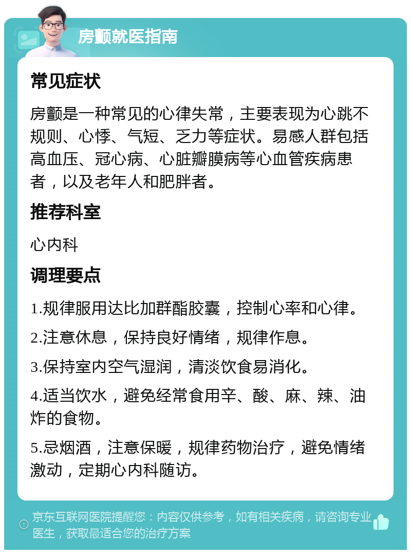 房颤就医指南 常见症状 房颤是一种常见的心律失常，主要表现为心跳不规则、心悸、气短、乏力等症状。易感人群包括高血压、冠心病、心脏瓣膜病等心血管疾病患者，以及老年人和肥胖者。 推荐科室 心内科 调理要点 1.规律服用达比加群酯胶囊，控制心率和心律。 2.注意休息，保持良好情绪，规律作息。 3.保持室内空气湿润，清淡饮食易消化。 4.适当饮水，避免经常食用辛、酸、麻、辣、油炸的食物。 5.忌烟酒，注意保暖，规律药物治疗，避免情绪激动，定期心内科随访。