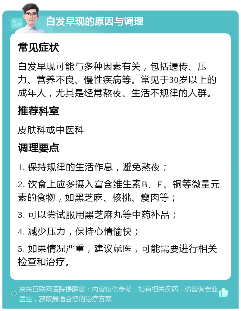 白发早现的原因与调理 常见症状 白发早现可能与多种因素有关，包括遗传、压力、营养不良、慢性疾病等。常见于30岁以上的成年人，尤其是经常熬夜、生活不规律的人群。 推荐科室 皮肤科或中医科 调理要点 1. 保持规律的生活作息，避免熬夜； 2. 饮食上应多摄入富含维生素B、E、铜等微量元素的食物，如黑芝麻、核桃、瘦肉等； 3. 可以尝试服用黑芝麻丸等中药补品； 4. 减少压力，保持心情愉快； 5. 如果情况严重，建议就医，可能需要进行相关检查和治疗。