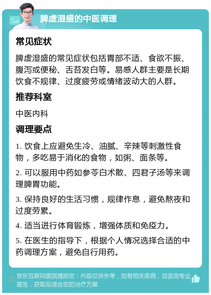 脾虚湿盛的中医调理 常见症状 脾虚湿盛的常见症状包括胃部不适、食欲不振、腹泻或便秘、舌苔发白等。易感人群主要是长期饮食不规律、过度疲劳或情绪波动大的人群。 推荐科室 中医内科 调理要点 1. 饮食上应避免生冷、油腻、辛辣等刺激性食物，多吃易于消化的食物，如粥、面条等。 2. 可以服用中药如参苓白术散、四君子汤等来调理脾胃功能。 3. 保持良好的生活习惯，规律作息，避免熬夜和过度劳累。 4. 适当进行体育锻炼，增强体质和免疫力。 5. 在医生的指导下，根据个人情况选择合适的中药调理方案，避免自行用药。