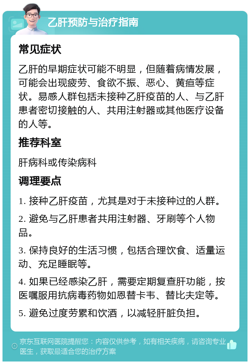 乙肝预防与治疗指南 常见症状 乙肝的早期症状可能不明显，但随着病情发展，可能会出现疲劳、食欲不振、恶心、黄疸等症状。易感人群包括未接种乙肝疫苗的人、与乙肝患者密切接触的人、共用注射器或其他医疗设备的人等。 推荐科室 肝病科或传染病科 调理要点 1. 接种乙肝疫苗，尤其是对于未接种过的人群。 2. 避免与乙肝患者共用注射器、牙刷等个人物品。 3. 保持良好的生活习惯，包括合理饮食、适量运动、充足睡眠等。 4. 如果已经感染乙肝，需要定期复查肝功能，按医嘱服用抗病毒药物如恩替卡韦、替比夫定等。 5. 避免过度劳累和饮酒，以减轻肝脏负担。