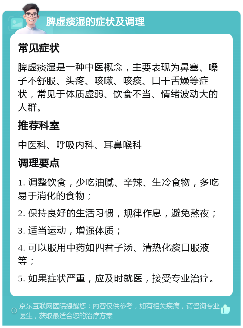 脾虚痰湿的症状及调理 常见症状 脾虚痰湿是一种中医概念，主要表现为鼻塞、嗓子不舒服、头疼、咳嗽、咳痰、口干舌燥等症状，常见于体质虚弱、饮食不当、情绪波动大的人群。 推荐科室 中医科、呼吸内科、耳鼻喉科 调理要点 1. 调整饮食，少吃油腻、辛辣、生冷食物，多吃易于消化的食物； 2. 保持良好的生活习惯，规律作息，避免熬夜； 3. 适当运动，增强体质； 4. 可以服用中药如四君子汤、清热化痰口服液等； 5. 如果症状严重，应及时就医，接受专业治疗。