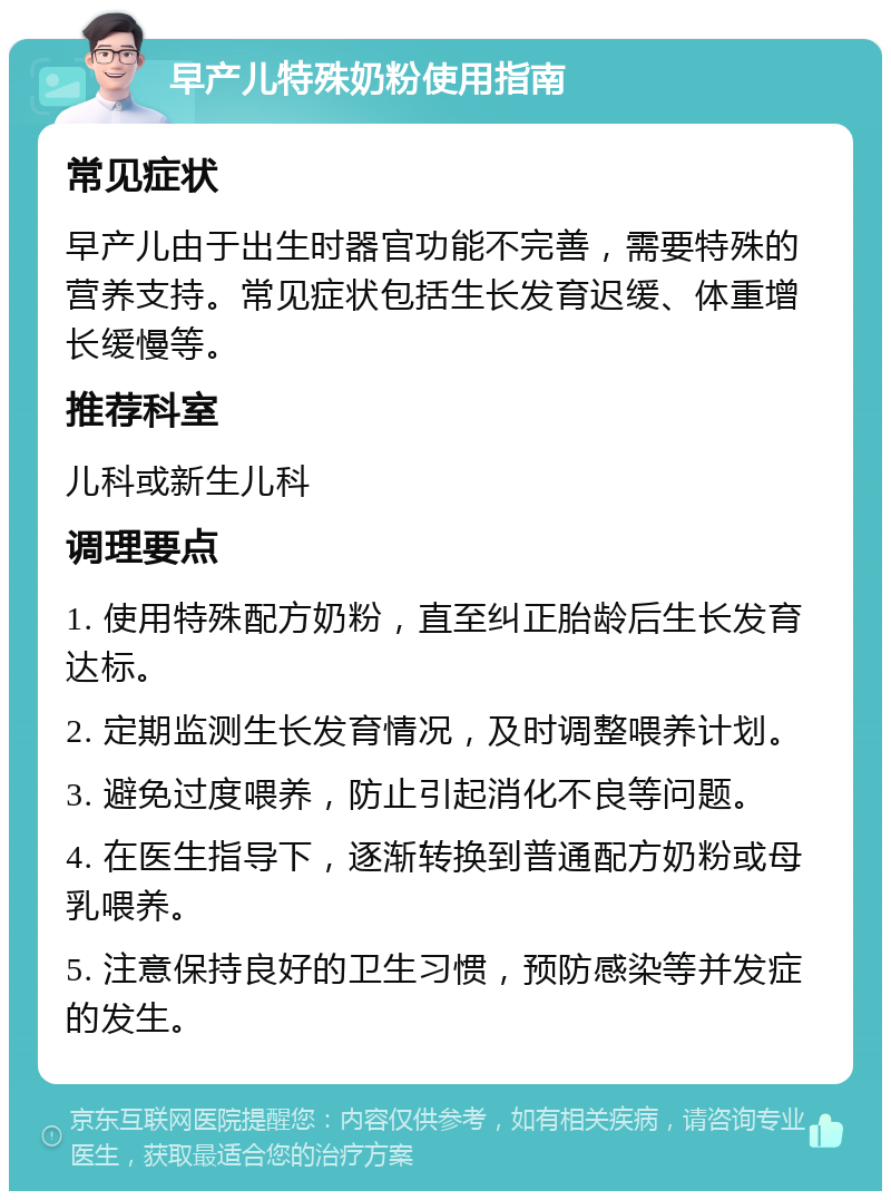 早产儿特殊奶粉使用指南 常见症状 早产儿由于出生时器官功能不完善，需要特殊的营养支持。常见症状包括生长发育迟缓、体重增长缓慢等。 推荐科室 儿科或新生儿科 调理要点 1. 使用特殊配方奶粉，直至纠正胎龄后生长发育达标。 2. 定期监测生长发育情况，及时调整喂养计划。 3. 避免过度喂养，防止引起消化不良等问题。 4. 在医生指导下，逐渐转换到普通配方奶粉或母乳喂养。 5. 注意保持良好的卫生习惯，预防感染等并发症的发生。