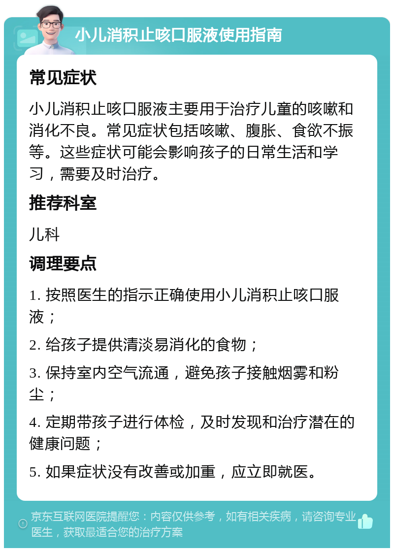 小儿消积止咳口服液使用指南 常见症状 小儿消积止咳口服液主要用于治疗儿童的咳嗽和消化不良。常见症状包括咳嗽、腹胀、食欲不振等。这些症状可能会影响孩子的日常生活和学习，需要及时治疗。 推荐科室 儿科 调理要点 1. 按照医生的指示正确使用小儿消积止咳口服液； 2. 给孩子提供清淡易消化的食物； 3. 保持室内空气流通，避免孩子接触烟雾和粉尘； 4. 定期带孩子进行体检，及时发现和治疗潜在的健康问题； 5. 如果症状没有改善或加重，应立即就医。