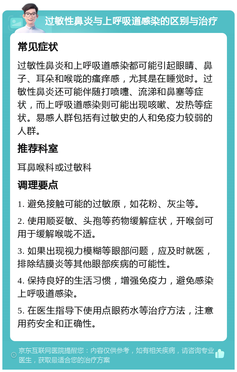 过敏性鼻炎与上呼吸道感染的区别与治疗 常见症状 过敏性鼻炎和上呼吸道感染都可能引起眼睛、鼻子、耳朵和喉咙的瘙痒感，尤其是在睡觉时。过敏性鼻炎还可能伴随打喷嚏、流涕和鼻塞等症状，而上呼吸道感染则可能出现咳嗽、发热等症状。易感人群包括有过敏史的人和免疫力较弱的人群。 推荐科室 耳鼻喉科或过敏科 调理要点 1. 避免接触可能的过敏原，如花粉、灰尘等。 2. 使用顺妥敏、头孢等药物缓解症状，开喉剑可用于缓解喉咙不适。 3. 如果出现视力模糊等眼部问题，应及时就医，排除结膜炎等其他眼部疾病的可能性。 4. 保持良好的生活习惯，增强免疫力，避免感染上呼吸道感染。 5. 在医生指导下使用点眼药水等治疗方法，注意用药安全和正确性。