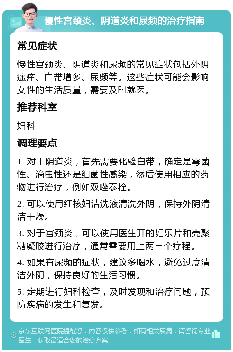 慢性宫颈炎、阴道炎和尿频的治疗指南 常见症状 慢性宫颈炎、阴道炎和尿频的常见症状包括外阴瘙痒、白带增多、尿频等。这些症状可能会影响女性的生活质量，需要及时就医。 推荐科室 妇科 调理要点 1. 对于阴道炎，首先需要化验白带，确定是霉菌性、滴虫性还是细菌性感染，然后使用相应的药物进行治疗，例如双唑泰栓。 2. 可以使用红核妇洁洗液清洗外阴，保持外阴清洁干燥。 3. 对于宫颈炎，可以使用医生开的妇乐片和壳聚糖凝胶进行治疗，通常需要用上两三个疗程。 4. 如果有尿频的症状，建议多喝水，避免过度清洁外阴，保持良好的生活习惯。 5. 定期进行妇科检查，及时发现和治疗问题，预防疾病的发生和复发。