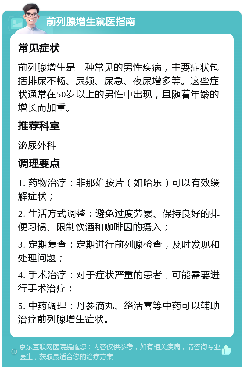 前列腺增生就医指南 常见症状 前列腺增生是一种常见的男性疾病，主要症状包括排尿不畅、尿频、尿急、夜尿增多等。这些症状通常在50岁以上的男性中出现，且随着年龄的增长而加重。 推荐科室 泌尿外科 调理要点 1. 药物治疗：非那雄胺片（如哈乐）可以有效缓解症状； 2. 生活方式调整：避免过度劳累、保持良好的排便习惯、限制饮酒和咖啡因的摄入； 3. 定期复查：定期进行前列腺检查，及时发现和处理问题； 4. 手术治疗：对于症状严重的患者，可能需要进行手术治疗； 5. 中药调理：丹参滴丸、络活喜等中药可以辅助治疗前列腺增生症状。